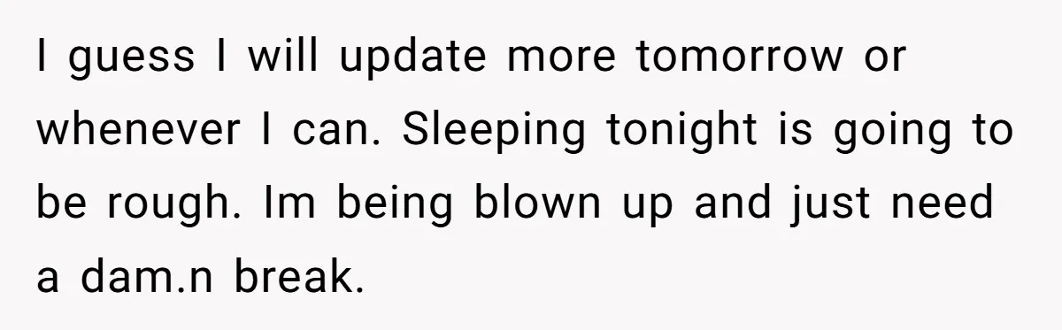 I guess I will update more tomorrow or whenever I can. Sleeping tonight is going to be rough. Im being blown up and just need a dam.n break.