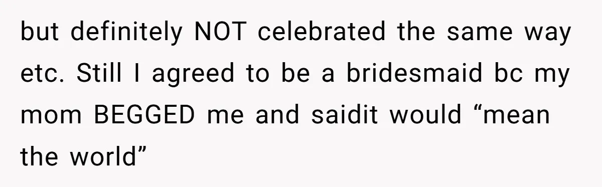 but definitely NOT celebrated the same way etc. Still I agreed to be a bridesmaid bc my mom BEGGED me and saidit would “mean the world”