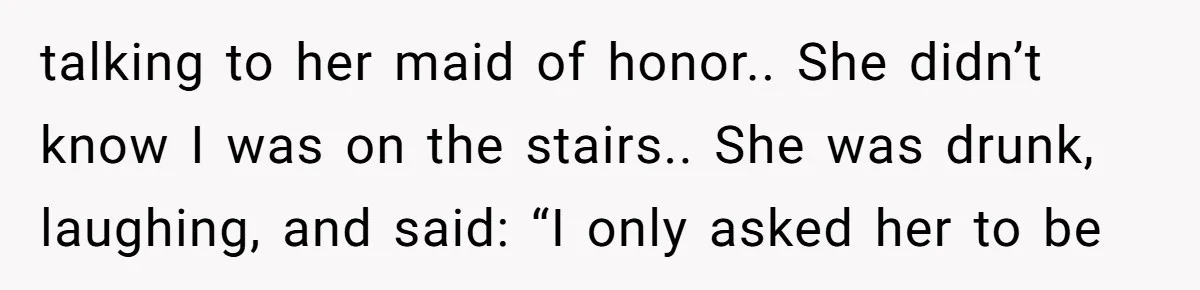 talking to her maid of honor.. She didn’t know I was on the stairs.. She was drunk, laughing, and said: “I only asked her to be