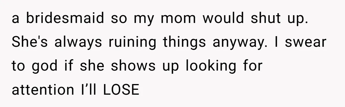 a bridesmaid so my mom would shut up. She's always ruining things anyway. I swear to god if she shows up looking for attention I’ll LOSE
