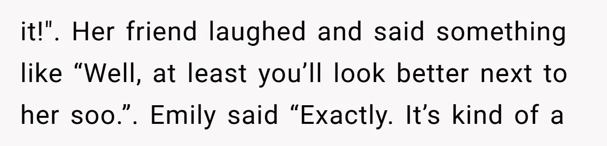 it!". Her friend laughed and said something like “Well, at least you’ll look better next to her soo.”. Emily said “Exactly. It’s kind of a