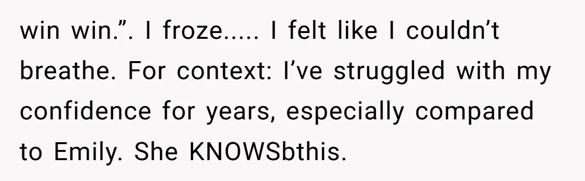 win win.”. I froze..... I felt like I couldn’t breathe. For context: I’ve struggled with my confidence for years, especially compared to Emily. She KNOWSbthis.