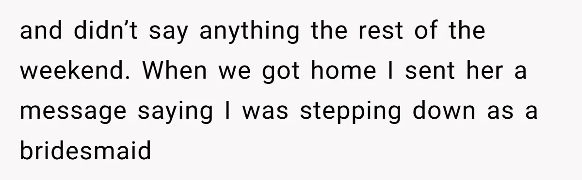 and didn’t say anything the rest of the weekend. When we got home I sent her a message saying I was stepping down as a bridesmaid