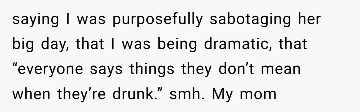 saying I was purposefully sabotaging her big day, that I was being dramatic, that “everyone says things they don’t mean when they’re drunk.” smh. My mom