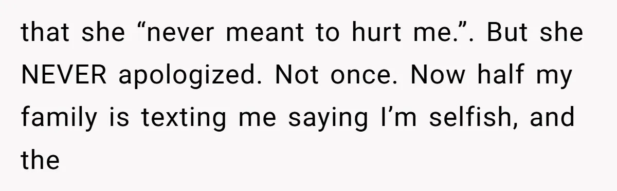that she “never meant to hurt me.”. But she NEVER apologized. Not once. Now half my family is texting me saying I’m selfish, and the
