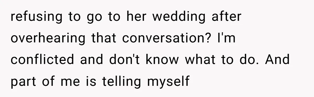refusing to go to her wedding after overhearing that conversation? I'm conflicted and don't know what to do. And part of me is telling myself