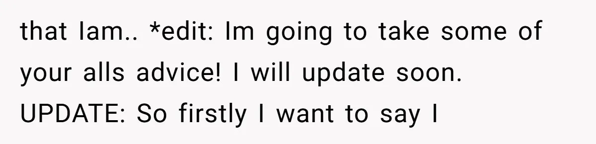 that Iam.. *edit: Im going to take some of your alls advice! I will update soon. UPDATE: So firstly I want to say I