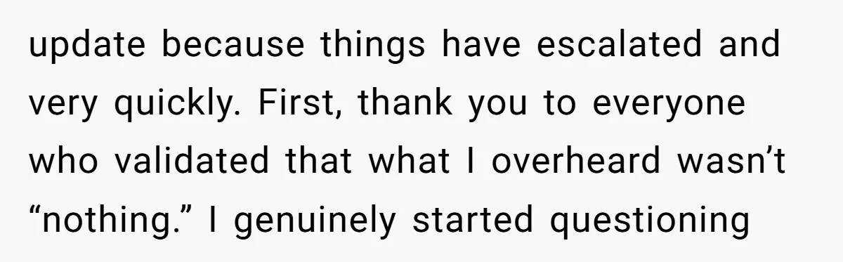 update because things have escalated and very quickly. First, thank you to everyone who validated that what I overheard wasn’t “nothing.” I genuinely started questioning