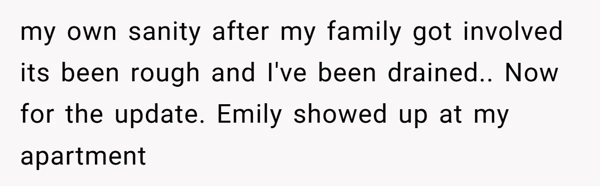 my own sanity after my family got involved its been rough and I've been drained.. Now for the update. Emily showed up at my apartment