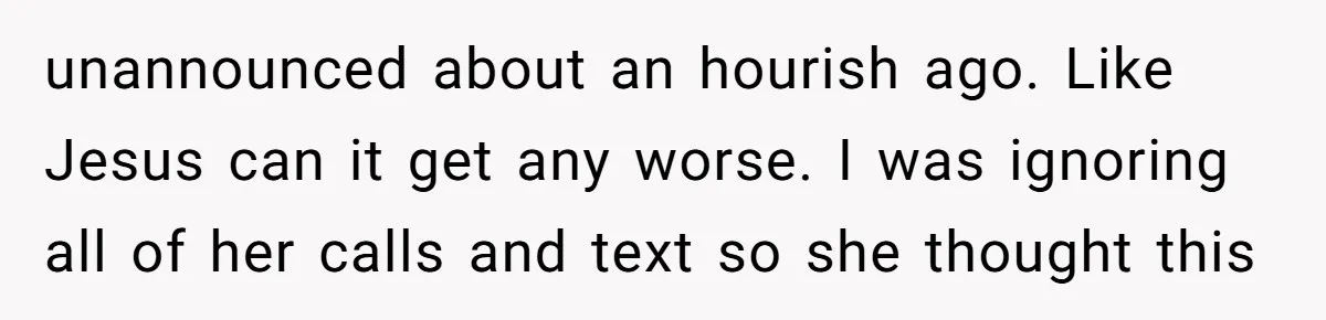 unannounced about an hourish ago. Like Jesus can it get any worse. I was ignoring all of her calls and text so she thought this