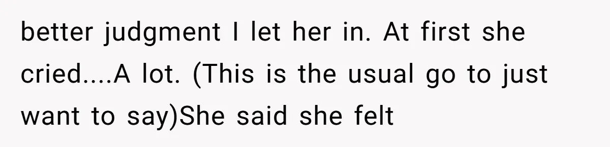 better judgment I let her in. At first she cried....A lot. (This is the usual go to just want to say)She said she felt
