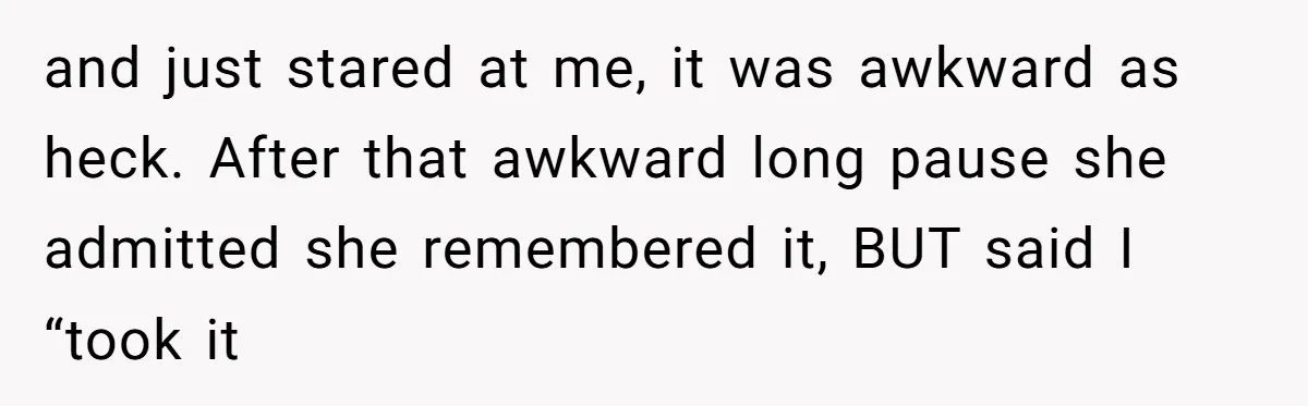 and just stared at me, it was awkward as heck. After that awkward long pause she admitted she remembered it, BUT said I “took it