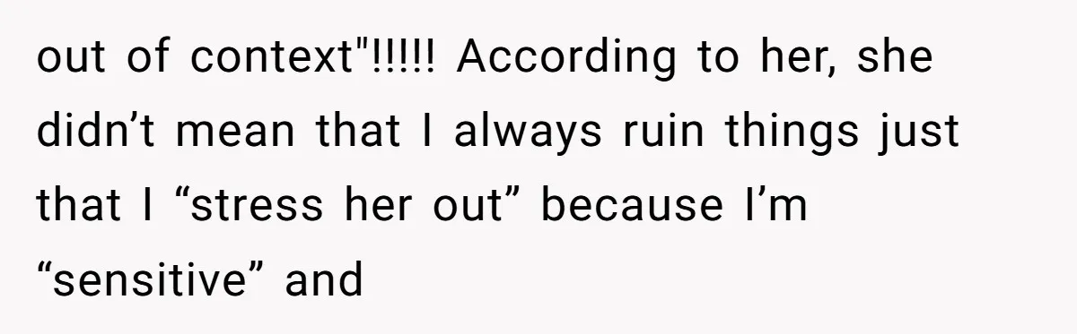 out of context"!!!!! According to her, she didn’t mean that I always ruin things just that I “stress her out” because I’m “sensitive” and