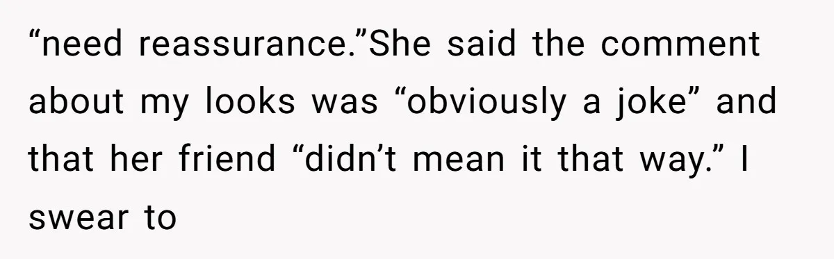 “need reassurance.”She said the comment about my looks was “obviously a joke” and that her friend “didn’t mean it that way.” I swear to