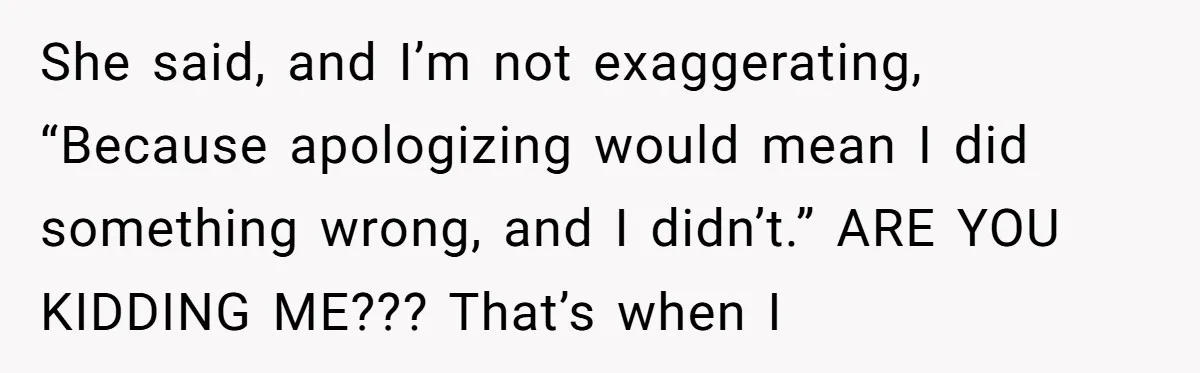 She said, and I’m not exaggerating, “Because apologizing would mean I did something wrong, and I didn’t.” ARE YOU KIDDING ME??? That’s when I