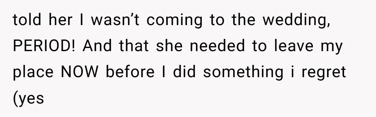 told her I wasn’t coming to the wedding, PERIOD! And that she needed to leave my place NOW before I did something i regret (yes