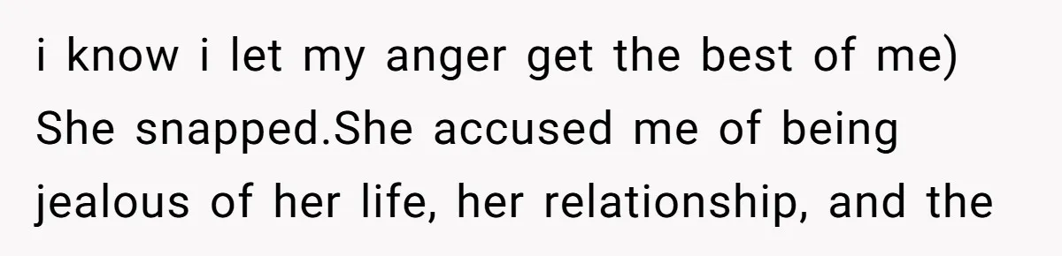 i know i let my anger get the best of me) She snapped.She accused me of being jealous of her life, her relationship, and the