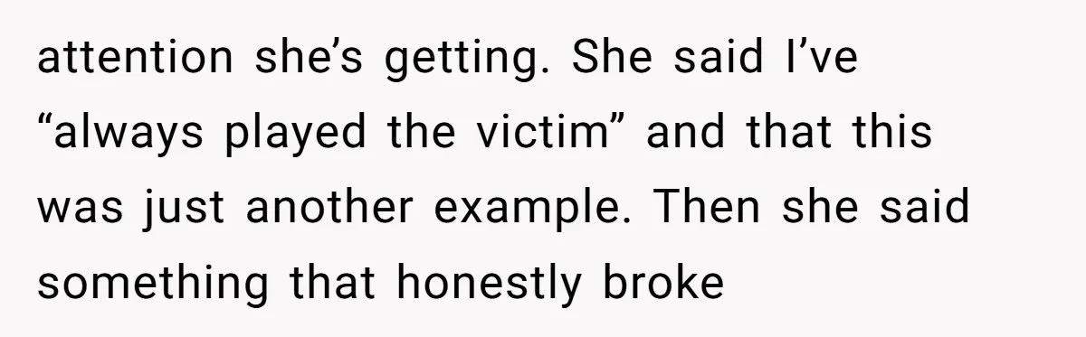 attention she’s getting. She said I’ve “always played the victim” and that this was just another example. Then she said something that honestly broke