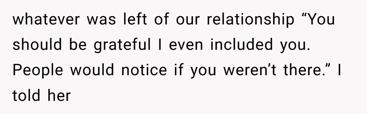 whatever was left of our relationship “You should be grateful I even included you. People would notice if you weren’t there.” I told her