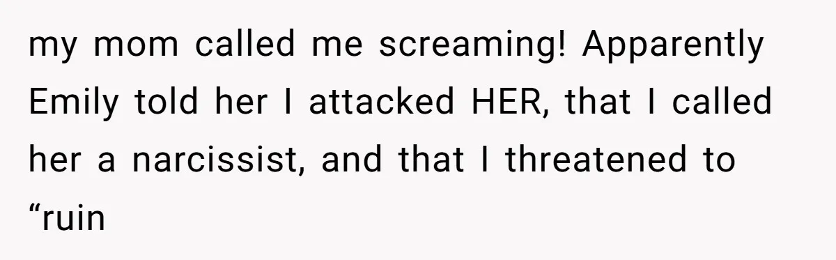 my mom called me screaming! Apparently Emily told her I attacked HER, that I called her a narcissist, and that I threatened to “ruin