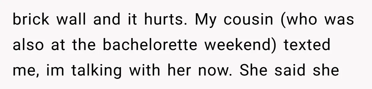 brick wall and it hurts. My cousin (who was also at the bachelorette weekend) texted me, im talking with her now. She said she