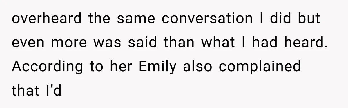 overheard the same conversation I did but even more was said than what I had heard. According to her Emily also complained that I’d