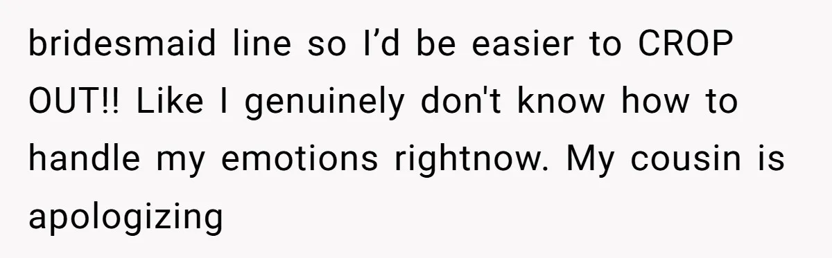 bridesmaid line so I’d be easier to CROP OUT!! Like I genuinely don't know how to handle my emotions rightnow. My cousin is apologizing