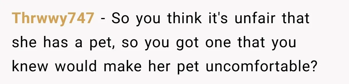 Thrwwy747 − So you think it's unfair that she has a pet, so you got one that you knew would make her pet uncomfortable?