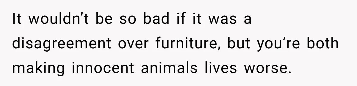 It wouldn’t be so bad if it was a disagreement over furniture, but you’re both making innocent animals lives worse.