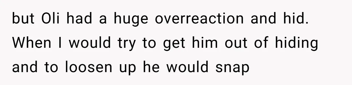 but Oli had a huge overreaction and hid. When I would try to get him out of hiding and to loosen up he would snap