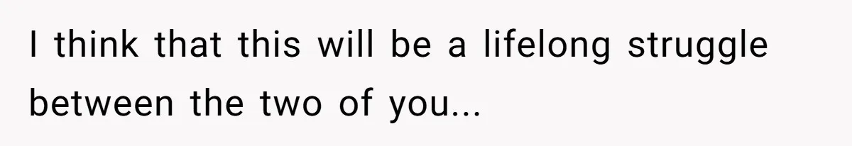 I think that this will be a lifelong struggle between the two of you...