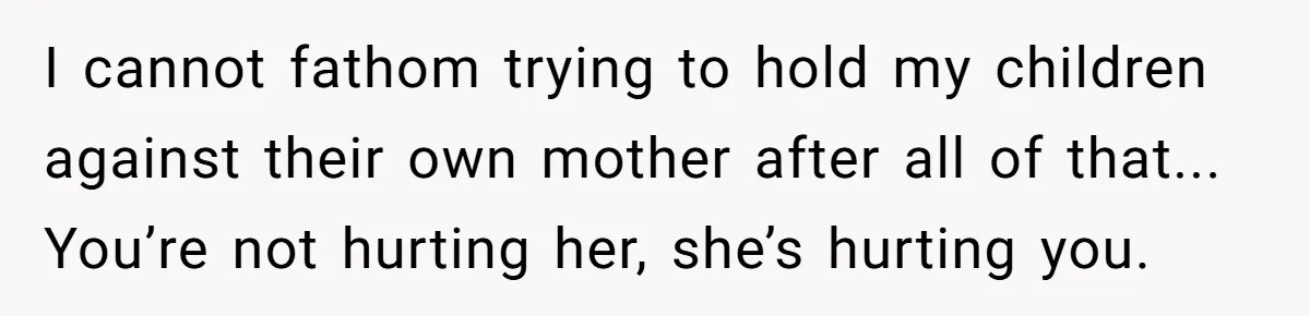 I cannot fathom trying to hold my children against their own mother after all of that... You’re not hurting her, she’s hurting you.