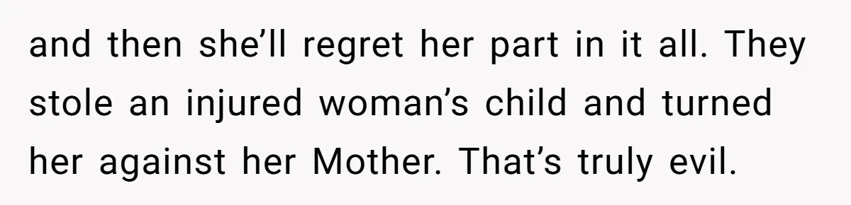 and then she’ll regret her part in it all. They stole an injured woman’s child and turned her against her Mother. That’s truly evil.