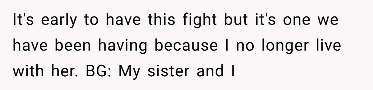 It's early to have this fight but it's one we have been having because I no longer live with her. BG: My sister and I