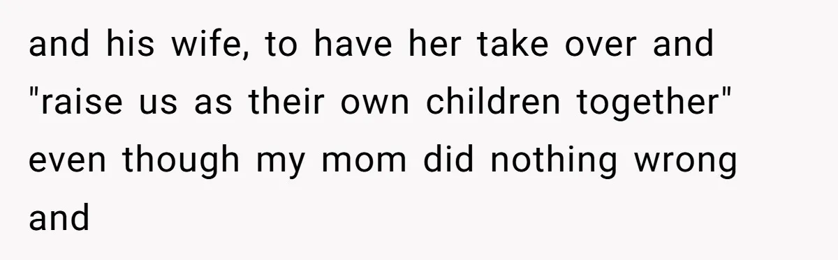 and his wife, to have her take over and "raise us as their own children together" even though my mom did nothing wrong and