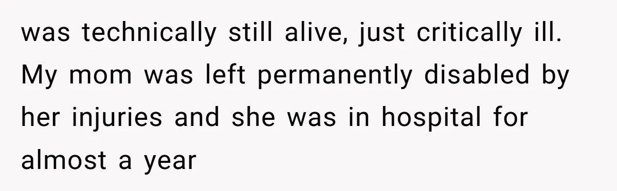 was technically still alive, just critically ill. My mom was left permanently disabled by her injuries and she was in hospital for almost a year