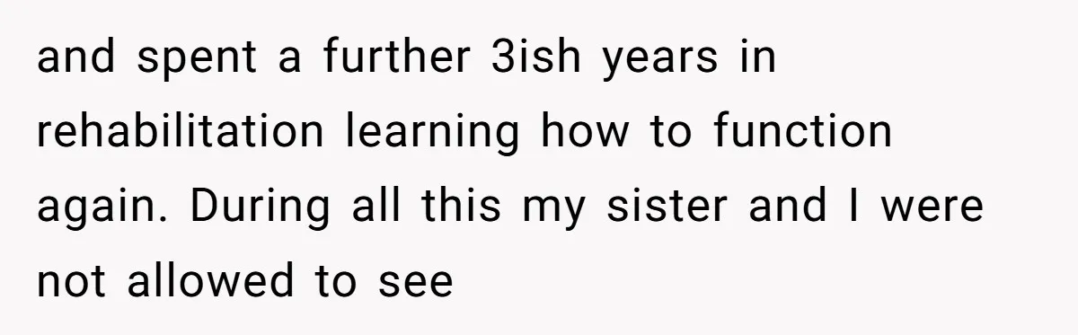 and spent a further 3ish years in rehabilitation learning how to function again. During all this my sister and I were not allowed to see