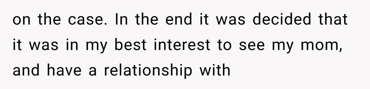 on the case. In the end it was decided that it was in my best interest to see my mom, and have a relationship with