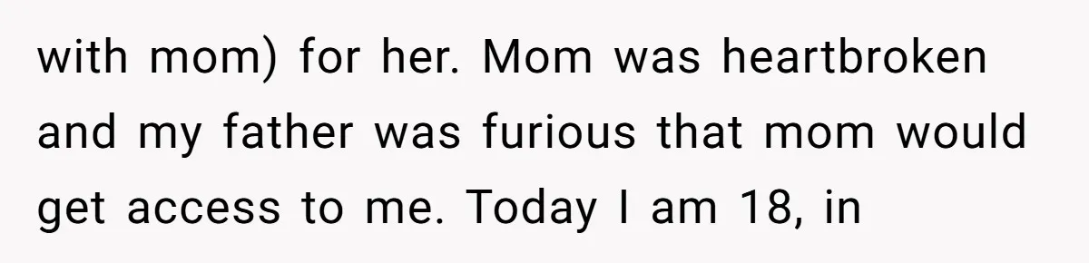 with mom) for her. Mom was heartbroken and my father was furious that mom would get access to me. Today I am 18, in