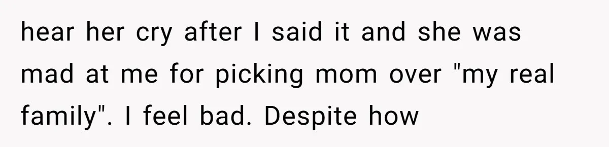 hear her cry after I said it and she was mad at me for picking mom over "my real family". I feel bad. Despite how