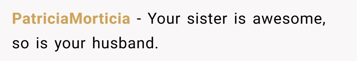 PatriciaMorticia − Your sister is awesome, so is your husband.
