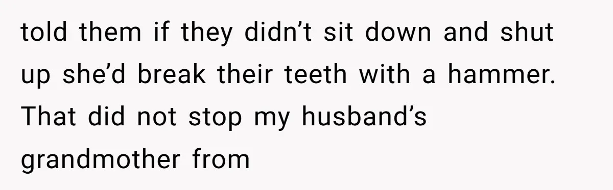 told them if they didn’t sit down and shut up she’d break their teeth with a hammer. That did not stop my husband’s grandmother from