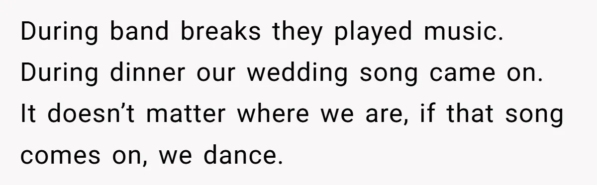 During band breaks they played music. During dinner our wedding song came on. It doesn’t matter where we are, if that song comes on, we dance.