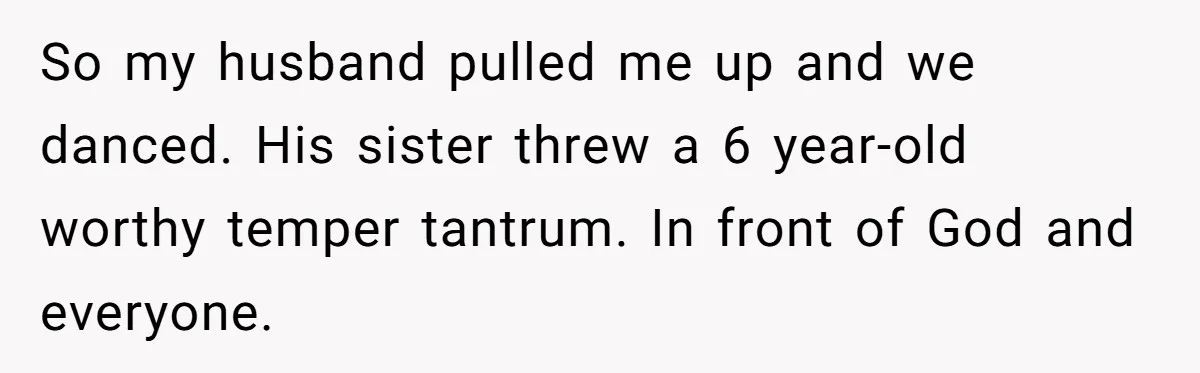 So my husband pulled me up and we danced. His sister threw a 6 year-old worthy temper tantrum. In front of God and everyone.