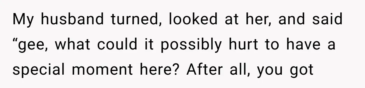 My husband turned, looked at her, and said “gee, what could it possibly hurt to have a special moment here? After all, you got