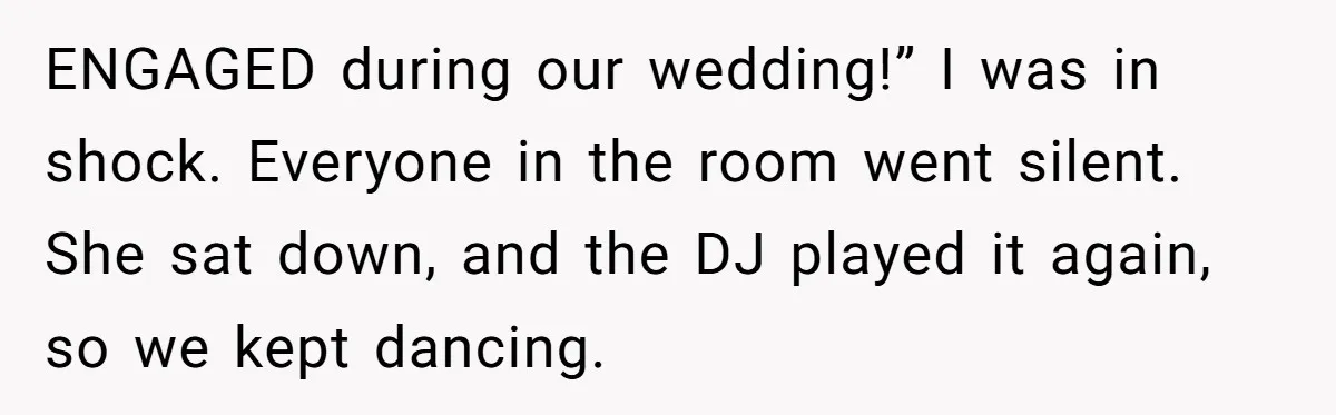 ENGAGED during our wedding!” I was in shock. Everyone in the room went silent. She sat down, and the DJ played it again, so we kept dancing.