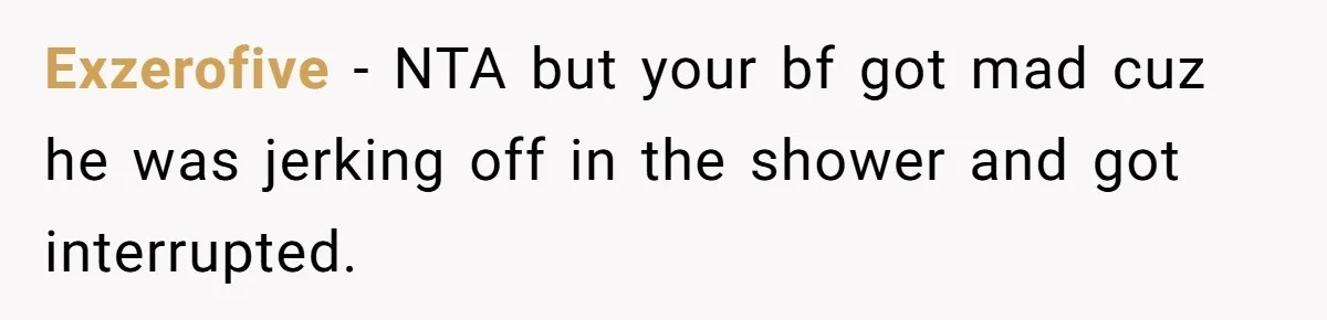 Exzerofive − NTA but your bf got mad cuz he was jerking off in the shower and got interrupted.