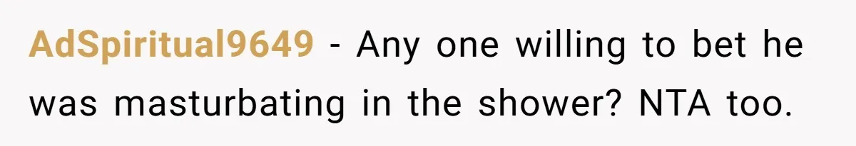 AdSpiritual9649 − Any one willing to bet he was masturbating in the shower? NTA too.