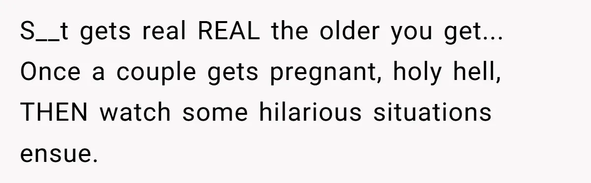 S__t gets real REAL the older you get... Once a couple gets pregnant, holy hell, THEN watch some hilarious situations ensue.