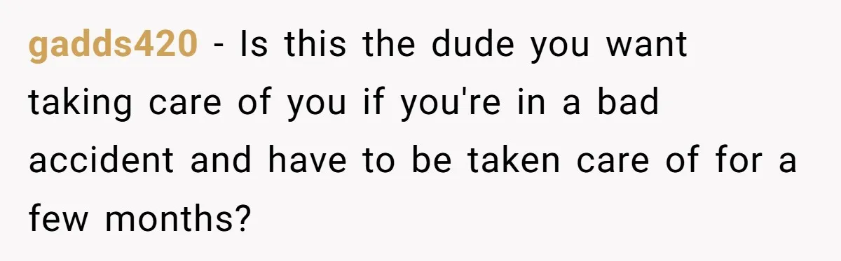gadds420 − Is this the dude you want taking care of you if you're in a bad accident and have to be taken care of for a few months?